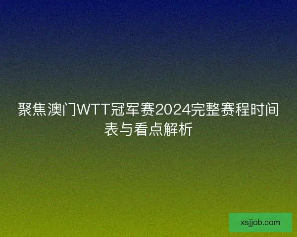 聚焦澳门WTT冠军赛2024完整赛程时间表与看点解析