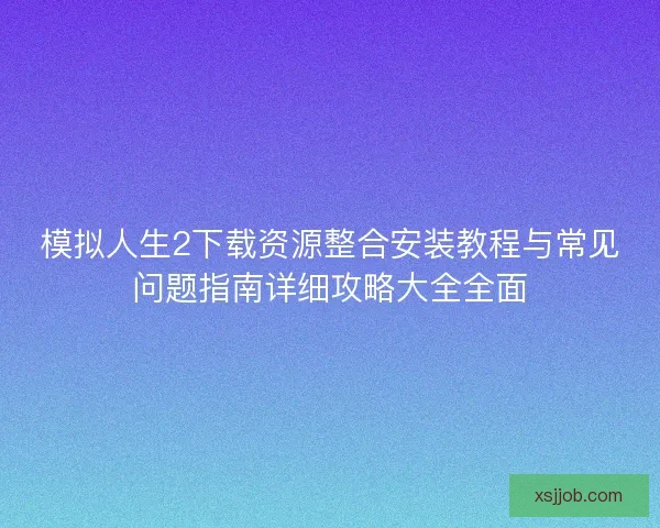 模拟人生2下载资源整合安装教程与常见问题指南详细攻略大全全面