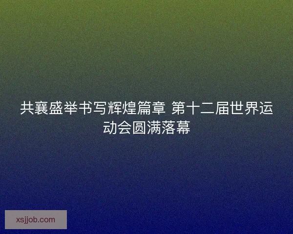 共襄盛举书写辉煌篇章 第十二届世界运动会圆满落幕
