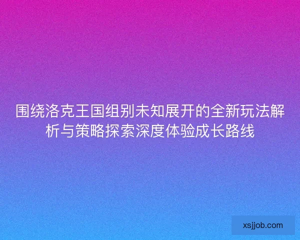 围绕洛克王国组别未知展开的全新玩法解析与策略探索深度体验成长路线