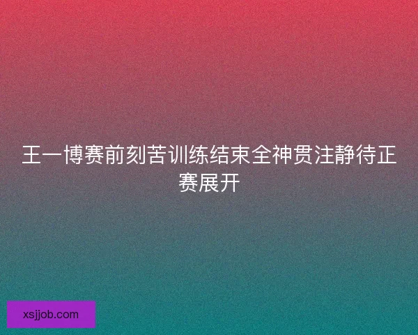 王一博赛前刻苦训练结束全神贯注静待正赛展开
