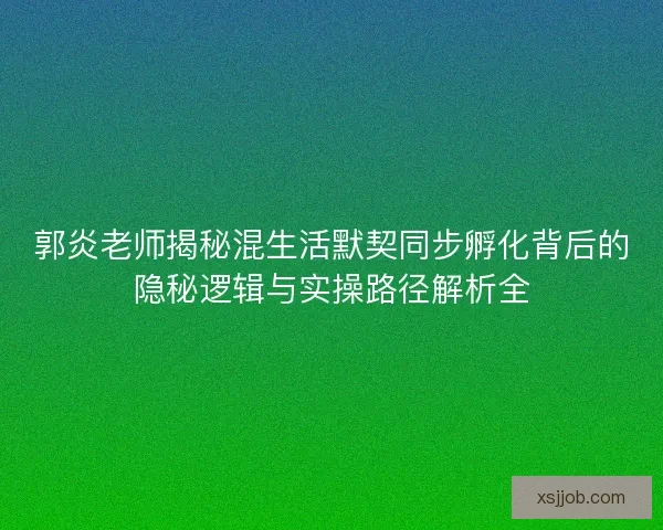 郭炎老师揭秘混生活默契同步孵化背后的隐秘逻辑与实操路径解析全
