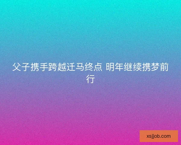 父子携手跨越迁马终点 明年继续携梦前行