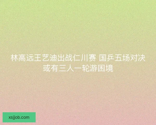林高远王艺迪出战仁川赛 国乒五场对决或有三人一轮游困境