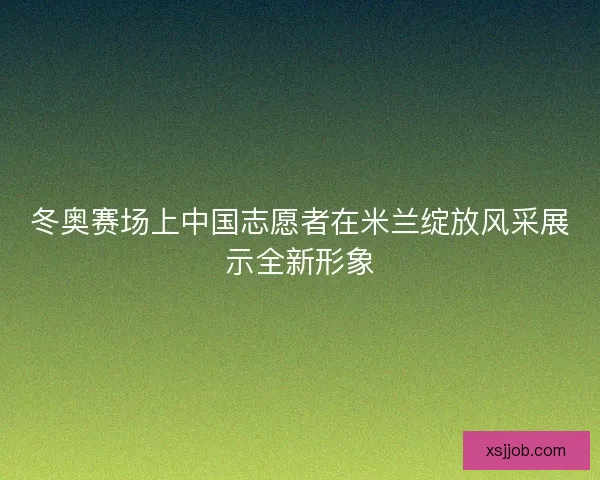 冬奥赛场上中国志愿者在米兰绽放风采展示全新形象