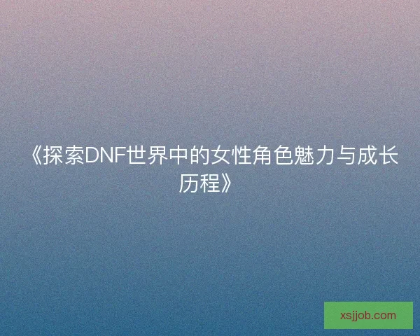 《探索DNF世界中的女性角色魅力与成长历程》