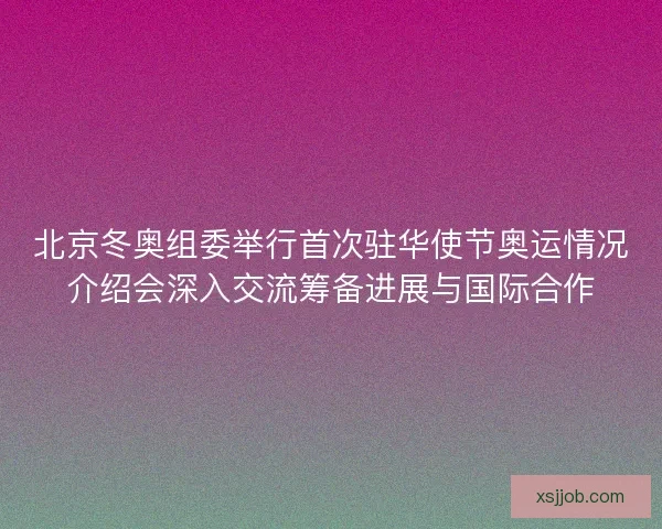 北京冬奥组委举行首次驻华使节奥运情况介绍会深入交流筹备进展与国际合作
